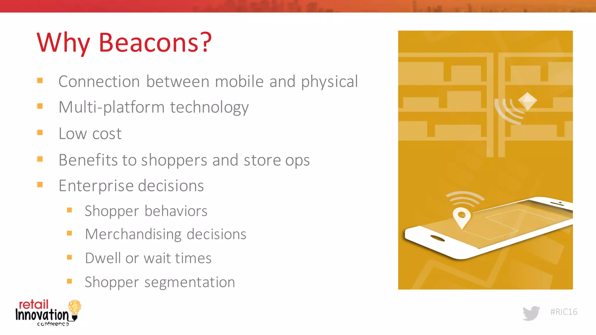 #RIC16
Point	
  Inside	
  
4
Why	
  Beacons?
§ Connection	
  between	
  mobile	
  and	
  physical
§ Multi-­‐platform	
  technology	
  	
  
§ Low	
  cost	
  
§ Benefits	
  to	
  shoppers	
  and	
  store	
  ops
§ Enterprise	
  decisions	
  	
  	
  
§ Shopper	
  behaviors
§ Merchandising	
  decisions
§ Dwell	
  or	
  wait	
  times
§ Shopper	
  segmentation
 