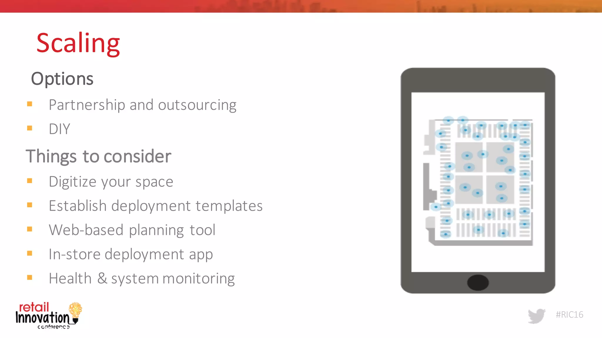 #RIC16
Options
§ Partnership	
  and	
  outsourcing
§ DIY
Things	
  to	
  consider
§ Digitize	
  your	
  space
§ Establish	
  deployment	
  templates
§ Web-­‐based	
  planning	
  tool
§ In-­‐store	
  deployment	
  app
§ Health	
  &	
  system	
  monitoring
Point	
  Inside	
  
7
Scaling	
  
 