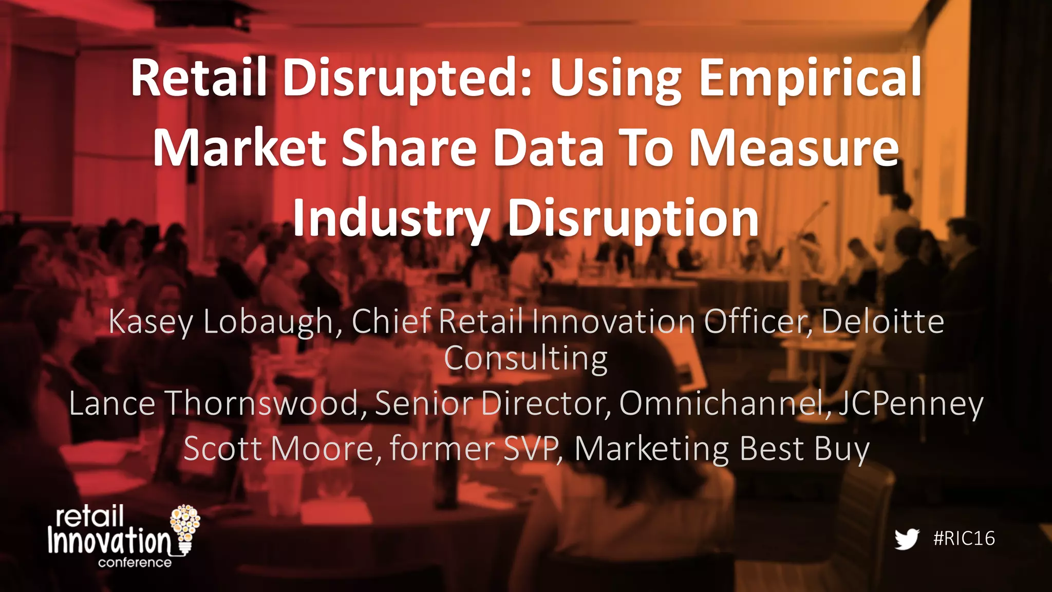 #RIC16
Retail	
  Disrupted:	
  Using	
  Empirical	
  
Market	
  Share	
  Data	
  To	
  Measure	
  
Industry	
  Disruption
Kasey	
  Lobaugh,	
  Chief	
  Retail	
  Innovation	
  Officer,	
  Deloitte	
  
Consulting
Lance	
  Thornswood,	
  Senior	
  Director,	
  Omnichannel,	
  JCPenney
Scott	
  Moore,	
  former	
  SVP,	
  Marketing	
  Best	
  Buy
 