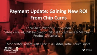 #RIC16
Payment	
  Update:	
  Gaining	
  New	
  ROI	
  
From	
  Chip	
  Cards
Erica	
  Shea,	
  Partner,	
  Kurt	
  Salmon
Vibhav Prasad,	
  SVP,	
  Innovation,	
  Global	
  Acceptance	
  &	
  Merchant	
  
Products,	
  Mastercard
Moderator:	
  Adam	
  Blair,	
  Executive	
  Editor,	
  Retail	
  TouchPoints
 
