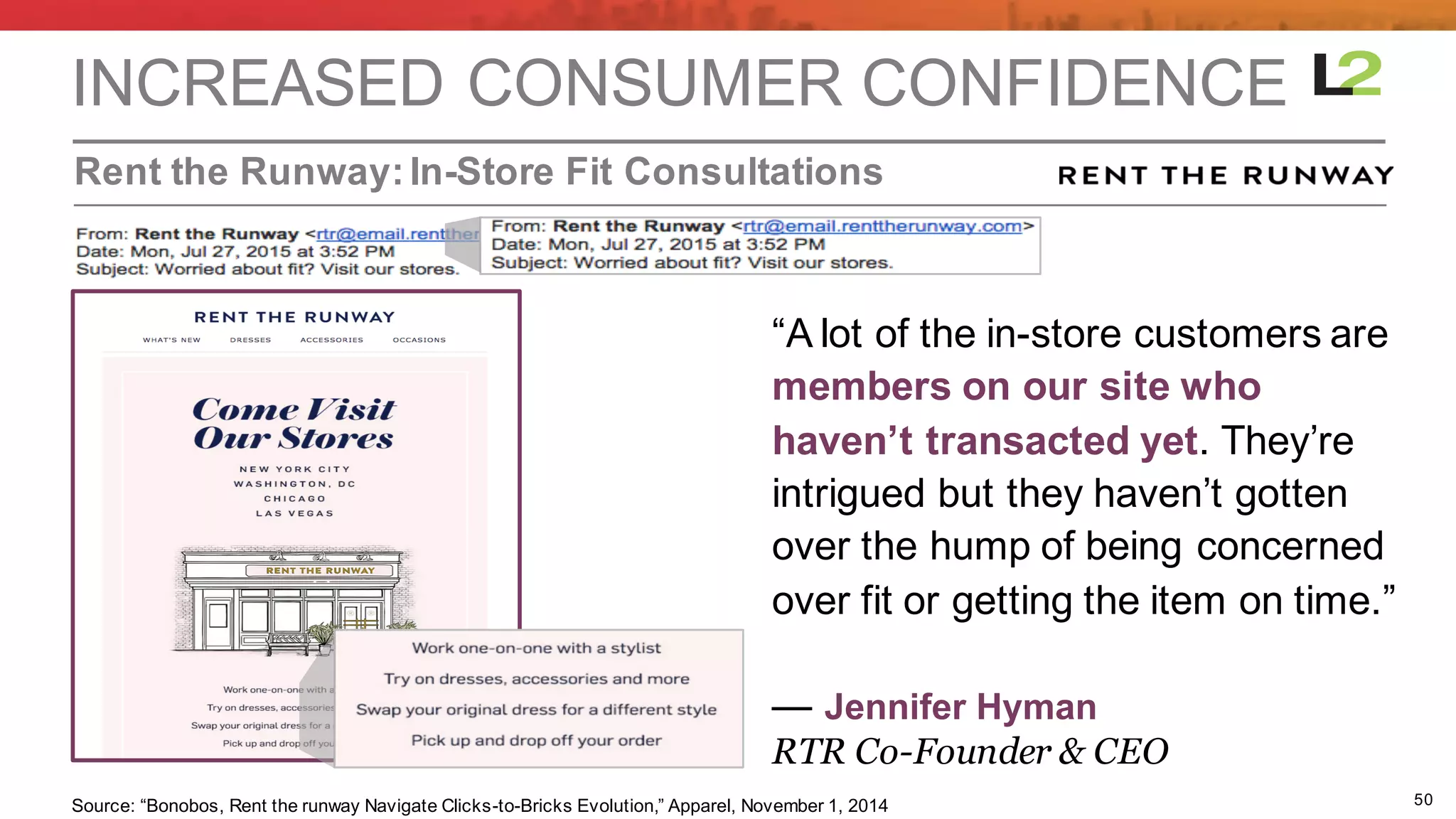 50
Rent  the  Runway:In-­Store  Fit  Consultations
INCREASED  CONSUMER  CONFIDENCE
“A  lot  of  the  in-­store  customers  are  
members  on  our  site  who
haven’t  transacted  yet. They’re  
intrigued  but  they  haven’t  gotten  
over  the  hump  of  being  concerned  
over  fit  or  getting  the  item  on  time.”
— Jennifer  Hyman
RTR Co-Founder & CEO
Source: “Bonobos,  Rent  the  runway  Navigate  Clicks-­to-­Bricks  Evolution,”  Apparel,  November  1,  2014
 