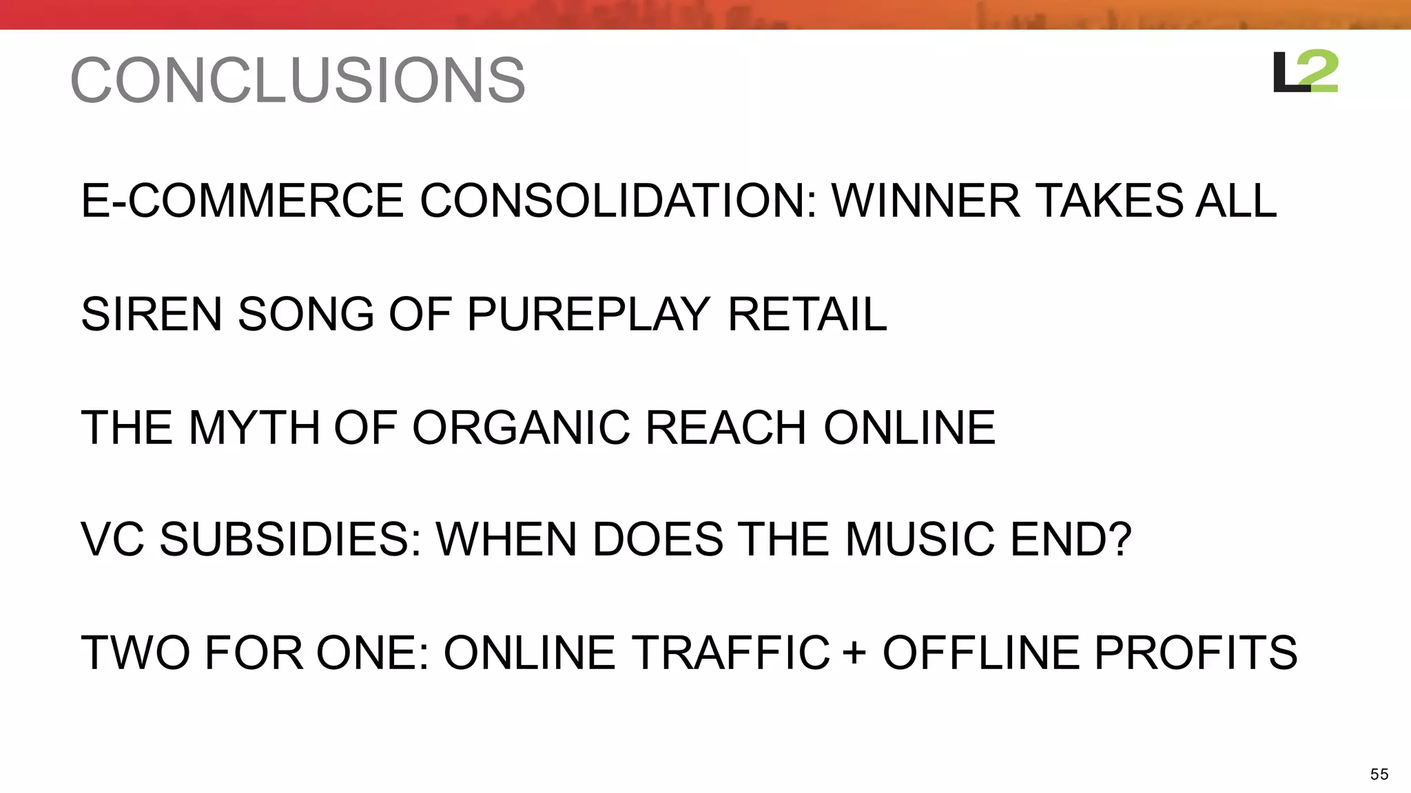 55
CONCLUSIONS
E-­COMMERCE  CONSOLIDATION:  WINNER  TAKES  ALL
SIREN  SONG  OF  PUREPLAY  RETAIL
THE  MYTH  OF  ORGANIC REACH  ONLINE
VC  SUBSIDIES:  WHEN  DOES  THE  MUSIC  END?
TWO  FOR  ONE:  ONLINE  TRAFFIC  +  OFFLINE  PROFITS
 