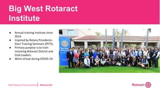 2022 Rotaract Preconvention #Rotaract22
● Annual training Institute since
2014.
● Inspired by Rotary Presidents-
Elect Training Seminars (PETS).
● Primary purpose is to train
incoming Rotaract District and
Club Leaders.
● Went virtual during COVID-19.
Big West Rotaract
Institute
 