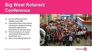 2022 Rotaract Preconvention #Rotaract22
Big West Rotaract
Conference
● Annual conference every
October since 2009.
● Inspired by Rotary International
Conventions; designed to bring
the global experience to
Rotaractors on the west coast.
● Primary purpose is to inspire
and motivate Rotaractors to
kickoff their year.
● Went virtual during COVID-19.
 