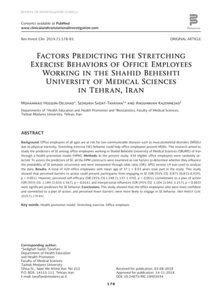 178
REVISTA DE INVESTIGACIÓN CLÍNICA
PERMANYER
www.permanyer.com
Contents available at PubMed
www.clinicalandtranslationalinvestigation.com
ORIGINAL ARTICLERev Invest Clin. 2019;71:178-85
Factors Predicting the Stretching
Exercise Behaviors of Office Employees
Working in the Shahid Beheshti
University of Medical Sciences
in Tehran, Iran
Mohammad Hossein-Delshad1
, Sedigheh Sadat-Tavafian1
* and Anoshirvan Kazemnejad2
Departments of 1
Health Education and Health Promotion and 2
Biostatistics, Faculty of Medical Sciences,
Tarbiat Modares University, Tehran, Iran.
Received for publication: 03-08-2018
Approved for publication: 14-11-2018
DOI: 10.24875/RIC.18002694
ABSTRACT
Background: Office employees of all ages are at risk for non-communicable diseases such as musculoskeletal disorders (MSDs)
due to physical inactivity. Stretching exercise (SE) behavior could help office employees prevent MSDs. This research aimed to
study the predictors of SE among office employees working in Shahid Beheshti University of Medical Sciences (SBUMS) of Iran
through a health promotion model (HPM). Methods: In the present study, 430 eligible office employees were randomly se-
lected. To assess the predictors of SE, all the HPM constructs were examined as risk factors to determine whether they influence
the probability of SE behavior occurrence and were interpreted through odds ratio (OR). SPSS version 19 was used to analyze
the data. Results: A total of 420 office employees with mean age of 37.1 ± 8.03 years took part in the study. This study
showed that perceived barriers to action could prevent participants from engaging in SE (OR [95% CI]: 0.875 [0.815-0.939],
p < 0.001). However, perceived self-efficacy (OR [95% CI]:1.248 [1.137-1.370], p < 0.001), commitment to a plan of action
(OR [95% CI]: 1.189 [1.033-1.367], p = 0.016), and interpersonal influences (OR [95% CI]: 1.104 [1.041-1.217], p = 0.003)
were significant predictors for SE behavior. Conclusions: This study showed that the office employees who were more confident
and committed to a plan of action, and perceived fewer barriers, were more likely to engage in SE behavior. (REV INVEST CLIN.
2019;71:178-85)
Key words: Health promotion model. Stretching exercise. Office employee.
Corresponding author:
*Sedigheh Sadat-Tavafian
Department of Health Education
and Health Promotion
Faculty of Medical Sciences
Tarbiat Modares University
Ghisa St., Jalae Ale Ahmd Ave. No 212
P.O. BOX: 14115-111, Tehran, Iran
E-mail: tavafian@modares.ac.ir
Nopartofthispublicationmaybereproducedorphotocopyingwithoutthepriorwrittenpermissionofthepublisher.  ©Permanyer2019
 