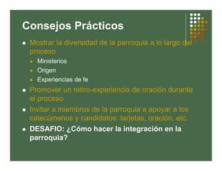Consejos Prácticos
 Mostrar la diversidad de la parroquia a lo largo del
 proceso
   Ministerios
   Origen
   Experiencias de fe
 Promover un retiro-experiencia de oración durante
 el proceso
 Invitar a miembros de la parroquia a apoyar a los
 catecúmenos y candidatos: tarjetas, oración, etc.
 DESAFIO: ¿Cómo hacer la integración en la
 parroquia?
 