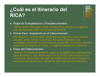 ¿Cuál es el itinerario del
RICA?
 Etapa de Evangelización y Precatecumenado
 Tiempo para interrogar y para introducir los valores evangélicos;
 una oportunidad para los comienzos de la fe.
 Primer Paso: Aceptación en el Catecumenado
 Rito litúrgico, normalmente celebrado en alguna o varias fechas
 anuales, para marcar el principio del catecumenado. Los
 candidatos expresan su intención de responder al llamado de Dios
 siguiendo el camino de Cristo, y la Iglesia acepta esa intención.
 Etapa del Catecumenado
 Tiempo, de diferente duración según el progreso de cada individuo,
 para alimentar y dar crecimiento a la fe de los catecúmenos y su
 conversión hacia Dios; se usan las celebraciones de la Palabra y
 oraciones de exorcismo y bendición para ayudar en el proceso.
 