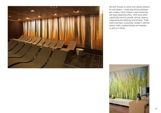 23
My work focuses on artistic and creative solutions
for wall designs. I create large-format photogra-
phic imagery, which achieve a room-enhancing
and space-expanding effect. With some series
I specifically intend to provide calming, relaxing,
invigorating and refreshing environments. These
works have been successfully installed in wellness
resorts, hotels, medical facilities and hospitals,
as well as in offices.
 