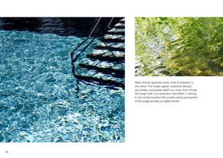 26
Water themes generally create a feel of relaxation in
the viewer. The images appear somewhat abstract,
are timeless and provide depth to a room. Even though
the image itself is of movement, their effect is calming.
In hot-climate locations the visually cooling atmosphere
of the image provides an added benefit.
 