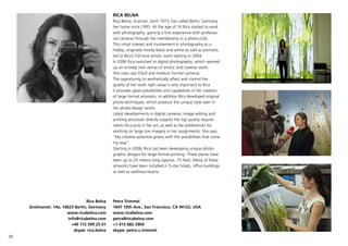28
RICA BELNA
Rica Belna, Austrian, born 1973, has called Berlin, Germany
her home since 1993. At the age of 16 Rica started to work
with photography, gaining a first experience with professio-
nal cameras through her membership in a photo-club.
This initial interest and involvement in photography as a
hobby, originally mostly black and white as well as portraits,
led to Ricas full-time artistic work starting in 2004.
In 2006 Rica switched to digital photography, which opened
up an entirely new venue of artistic and creative work.
She now uses DSLR and medium format cameras.
The opportunity to aesthetically affect and control the
quality of her work right away is very important to Rica.
It provides great possibilities and capabilities in her creation
of large format artworks. In addition Rica developed original
photo-techniques, which produce the unique style seen in
her photo-design works.
Latest developments in digital cameras, image editing and
printing processes directly support the top quality require-
ments Rica puts in her art, as well as her preferences for
working on large size imagery in her assignments. She says:
My creative potential grows with the possibilities that come
my way.
Starting in 2008, Rica has been developing unique photo-
graphic designs for large-format printing. These pieces have
been up to 25 meters long (approx. 75 feet). Many of these
artworks have been installed in 5-star hotels, office buildings
as well as wellness-resorts.
Rica Belna
Grolmanstr. 14a, 10623 Berlin, Germany
www.ricabelna.com
info@ricabelna.com
+49 172 599 25 01
skype: rica.belna
Petra Trimmel
1647 10th Ave., San Francisco, CA 94122, USA
www.ricabelna.com
petra@ricabelna.com
+1 415 682 3904
skype: petra.u.trimmel
 