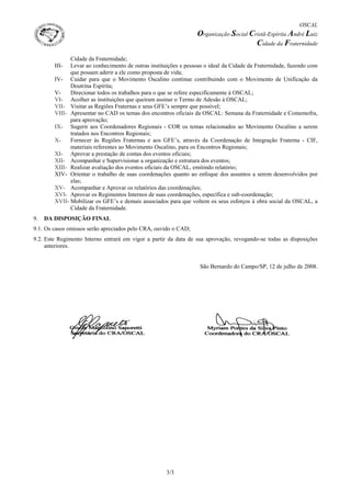 OSCAL
Organização Social Cristã-Espírita André Luiz
Cidade da Fraternidade
3/3
Cidade da Fraternidade;
III- Levar ao conhecimento de outras instituições e pessoas o ideal da Cidade da Fraternidade, fazendo com
que possam aderir a ele como proposta de vida;
IV- Cuidar para que o Movimento Oscalino continue contribuindo com o Movimento de Unificação da
Doutrina Espírita;
V- Direcionar todos os trabalhos para o que se refere especificamente à OSCAL;
VI- Acolher as instituições que queiram assinar o Termo de Adesão à OSCAL;
VII- Visitar as Regiões Fraternas e seus GFE’s sempre que possível;
VIII- Apresentar no CAD os temas dos encontros oficiais da OSCAL: Semana da Fraternidade e Comemofra,
para aprovação;
IX- Sugerir aos Coordenadores Regionais - COR os temas relacionados ao Movimento Oscalino a serem
tratados nos Encontros Regionais;
X- Fornecer às Regiões Fraternas e aos GFE’s, através da Coordenação de Integração Fraterna - CIF,
materiais referentes ao Movimento Oscalino, para os Encontros Regionais;
XI- Aprovar a prestação de contas dos eventos oficiais;
XII- Acompanhar e Supervisionar a organização e estrutura dos eventos;
XIII- Realizar avaliação dos eventos oficiais da OSCAL, emitindo relatório;
XIV- Orientar o trabalho de suas coordenações quanto ao enfoque dos assuntos a serem desenvolvidos por
elas;
XV- Acompanhar e Aprovar os relatórios das coordenações;
XVI- Aprovar os Regimentos Internos de suas coordenações, específica e sub-coordenação;
XVII- Mobilizar os GFE’s e demais associados para que voltem os seus esforços à obra social da OSCAL, a
Cidade da Fraternidade.
9. DA DISPOSIÇÃO FINAL
9.1. Os casos omissos serão apreciados pelo CRA, ouvido o CAD;
9.2. Este Regimento Interno entrará em vigor a partir da data de sua aprovação, revogando-se todas as disposições
anteriores.
São Bernardo do Campo/SP, 12 de julho de 2008.
 