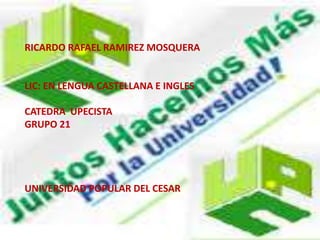 RICARDO RAFAEL RAMIREZ MOSQUERA 
LIC: EN LENGUA CASTELLANA E INGLES 
CATEDRA UPECISTA 
GRUPO 21 
UNIVERSIDAD POPULAR DEL CESAR 
 