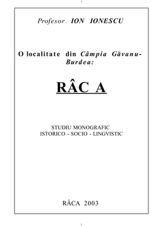 Profesor ION IONESCU
O localitat e din Câmpia Găvanu-
Burdea:
RÂC A
STUDIU MONOGRAFIC
ISTORICO - SOCIO - LINGVISTIC
RÂCA 2003
1
1
 