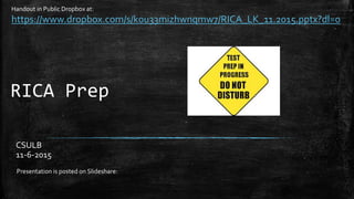 RICA Prep
CSULB
11-6-2015
Presentation is posted on Slideshare:
Handout in Public Dropbox at:
https://www.dropbox.com/s/k0u33mizhwnqmw7/RICA_LK_11.2015.pptx?dl=0
 