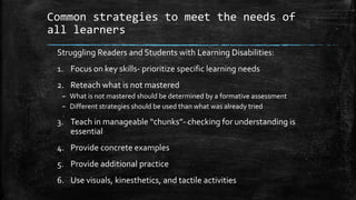 Common strategies to meet the needs of
all learners
Struggling Readers and Students with Learning Disabilities:
1. Focus on key skills- prioritize specific learning needs
2. Reteach what is not mastered
– What is not mastered should be determined by a formative assessment
– Different strategies should be used than what was already tried
3. Teach in manageable “chunks”- checking for understanding is
essential
4. Provide concrete examples
5. Provide additional practice
6. Use visuals, kinesthetics, and tactile activities
 
