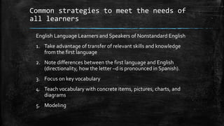 Common strategies to meet the needs of
all learners
English Language Learners and Speakers of Nonstandard English
1. Take advantage of transfer of relevant skills and knowledge
from the first language
2. Note differences between the first language and English
(directionality, how the letter –d is pronounced in Spanish).
3. Focus on key vocabulary
4. Teach vocabulary with concrete items, pictures, charts, and
diagrams
5. Modeling
 