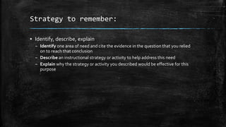Strategy to remember:
▪ Identify, describe, explain
– Identify one area of need and cite the evidence in the question that you relied
on to reach that conclusion
– Describe an instructional strategy or activity to help address this need
– Explain why the strategy or activity you described would be effective for this
purpose
 