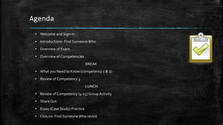 Agenda
▪ Welcome and Sign-in
▪ Introductions- Find SomeoneWho
▪ Overview of Exam
▪ Overview of Competencies
BREAK
▪ What you Need to Know (competency 1 & 2)
▪ Review of Competency 3
LUNCH
▪ Review of Competency (4-15)GroupActivity
▪ ShareOut
▪ Essay (Case Study) Practice
▪ Closure- Find SomeoneWho revisit
 
