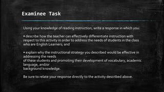 Examinee Task
Using your knowledge of reading instruction, write a response in which you:
• describe how the teacher can effectively differentiate instruction with
respect to this activity in order to address the needs of students in the class
who are English Learners; and
• explain why the instructional strategy you described would be effective in
addressing the needs
of these students and promoting their development of vocabulary, academic
language, and/or
background knowledge.
Be sure to relate your response directly to the activity described above.
 