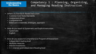 Competency 1 : Planning, Organizing,
and Managing Reading Instruction
▪ (what is it) Standards-Based Instruction
– Common Core State Standards
– Assessment driven
– Comprehensive
– Balanced in materials, strategies, approach
▪ (how do you teach it) Systematic and Explicit Instruction
– Systematic
– Explicit
▪ (how do you assess it) Comprehensive Program ofAssessment
– Independent reading level
– Multiple measures
– Interest Inventories
– I + I: Interest and Independent Reading level
 