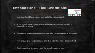 Introductions- Find Someone Who
▪ Each pair should have a sheet that looks like a bingo board.
▪ At my signal, you and your partner will walk the room and introduce
yourselves to people.
▪ You need to find someone (another pair) who can answer one of the boxes.
▪ They should give you the answer- and then sign their name on your sheet.
▪ Continue getting signatures until the signal is given to stop
 