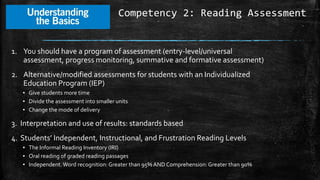 Competency 2: Reading Assessment
1. You should have a program of assessment (entry-level/universal
assessment, progress monitoring, summative and formative assessment)
2. Alternative/modified assessments for students with an Individualized
Education Program (IEP)
▪ Give students more time
▪ Divide the assessment into smaller units
▪ Change the mode of delivery
3. Interpretation and use of results: standards based
4. Students’ Independent, Instructional, and Frustration Reading Levels
▪ The Informal Reading Inventory (IRI)
▪ Oral reading of graded reading passages
▪ Independent.Word recognition: Greater than 95% AND Comprehension: Greater than 90%
 