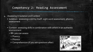 Competency 2: Reading Assessment
4. Assessing in Isolation and Context:
▪ Isolation- assessing a skill by itself- sight word assessment, phonics
assessment
▪ Context- assessing skills in combination with others in an authentic
environment
– IRI- you can assess
▪ Fluency
▪ Phonics
▪ Comprehension (if you ask questions after)
 