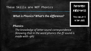 These Skills are NOT Phonics
What is Phonics?What’s the difference?
Phonics-
The knowledge of letter sound correspondence
(knowing that in the word phonics the /f/ sound is
made with –ph)
 