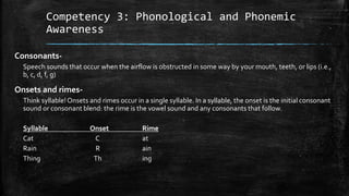 Competency 3: Phonological and Phonemic
Awareness
Consonants-
Speech sounds that occur when the airflow is obstructed in some way by your mouth, teeth, or lips (i.e.,
b, c, d, f, g)
Onsets and rimes-
Think syllable!Onsets and rimes occur in a single syllable. In a syllable, the onset is the initial consonant
sound or consonant blend: the rime is the vowel sound and any consonants that follow.
Syllable Onset Rime
Cat C at
Rain R ain
Thing Th ing
 