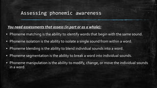 Assessing phonemic awareness
You need assessments that assess (in part or as a whole):
▪ Phoneme matching is the ability to identify words that begin with the same sound.
▪ Phoneme isolation is the ability to isolate a single sound from within a word.
▪ Phoneme blending is the ability to blend individual sounds into a word.
▪ Phoneme segmentation is the ability to break a word into individual sounds.
▪ Phoneme manipulation is the ability to modify, change, or move the individual sounds
in a word.
 