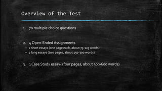 Overview of the Test
1. 70 multiple choice questions
2. 4 Open-Ended Assignments
– 2 short essays (one page each, about 75-125 words)
– 2 long essays (two pages, about 150-300 words)
3. 1 Case Study essay- (four pages, about 300-600 words)
 
