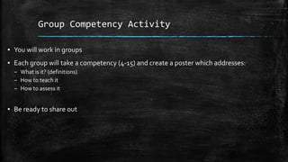 Group Competency Activity
▪ You will work in groups
▪ Each group will take a competency (4-15) and create a poster which addresses:
– What is it? (definitions)
– How to teach it
– How to assess it
▪ Be ready to share out
 