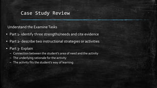 Case Study Review
Understand the ExamineTasks
▪ Part 1- identify three strengths/needs and cite evidence
▪ Part 2- describe two instructional strategies or activities
▪ Part 3- Explain
– Connection between the student’s area of need and the activity
– The underlying rationale for the activity
– The activity fits the student’s way of learning
 