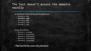 The Test doesn’t assess the domains
equally
70 Multiple Choice (they don’t equal 100):
– Domain 1- 10%
– Domain 2- 33%
– Domain 3- 13%
– Domain 4- 20%
– Domain 5- 23%
Essay Questions:
– Domain 1- no essay
– Domain 2- Long essay
– Domain 3- Short essay
– Domain 4- Short essay
– Domain 5- Long essay
*The Case Study covers all 5 domains!
 