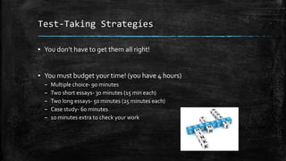 Test-Taking Strategies
▪ You don’t have to get them all right!
▪ You must budget your time! (you have 4 hours)
– Multiple choice- 90 minutes
– Two short essays- 30 minutes (15 min each)
– Two long essays- 50 minutes (25 minutes each)
– Case study- 60 minutes
– 10 minutes extra to check your work
 