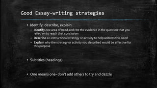 Good Essay-writing strategies
▪ Identify, describe, explain
– Identify one area of need and cite the evidence in the question that you
relied on to reach that conclusion
– Describe an instructional strategy or activity to help address this need
– Explain why the strategy or activity you described would be effective for
this purpose
▪ Subtitles (headings)
▪ One means one- don’t add others to try and dazzle
 