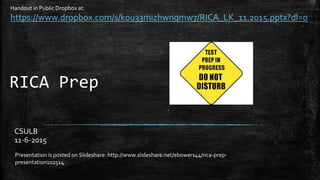 RICA Prep
CSULB
11-6-2015
Presentation is posted on Slideshare: http://www.slideshare.net/ebowers44/rica-prep-
presentation102514
Handout in Public Dropbox at:
https://www.dropbox.com/s/k0u33mizhwnqmw7/RICA_LK_11.2015.pptx?dl=0
 