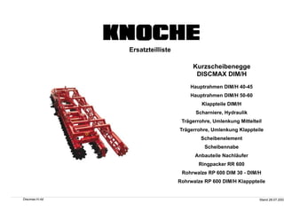 Ersatzteilliste
Kurzscheibenegge
DISCMAX DIM/H
Hauptrahmen DIM/H 40-45
Hauptrahmen DIM/H 50-60
Klappteile DIM/H
Scharniere, Hydraulik
Trägerrohre, Umlenkung Mittelteil
Trägerrohre, Umlenkung Klappteile
Scheibenelement
Scheibennabe
Anbauteile Nachläufer
Ringpacker RR 600
Rohrwalze RP 600 DIM 30 - DIM/H
Rohrwalze RP 600 DIM/H Klapppteile
Discmax-H.rtd Stand 28.07.2003
 