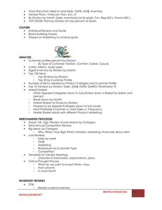 •   Store Plans that rolled to total Sales, GM%, GM$, Inventory
   •   Vendor Plans – Forecast, Plan, Act, LY
   •   By Division by month: Sales, inventory(cost & retail), Turn, Reg MD’s, Promo MD’s,
   •   TOP DOOR: Plans by Division for top percent of Doors.

CULTURE
    Individual Reviews and Goals
    Brand building Classes
    Classes on Marketing to achieve goals.




ANALYSIS
   Customer profiles percent by Division.
         ▫ By Type of Customer: Fashion, Comfort, Career, Casual,
   Colors, fabrics, body types
   Aged Inventory by Division by Month
   Top 100 Items
         ▫ Top 50 items by Division
         ▫ Top 20 by Customer Profile
   Number of Items needed by Product Category and Customer Profile.
   Top 10 Vendors by Division: Sales, GM$, GM%, GMROI, Penetration %
   Market-basket
      ▫ Other Apparel Categories down to Sub-Division level, in Basket by dollars and
         percent
      ▫ Break Down by Month
      ▫ Market Basket for Shoes by Division
      ▫ Frequency by Apparel Category down to Sub Levels.
      ▫ Most Profitable Customer vs. Most Sales vs. Frequency.
      ▫ Market Basket results with different Product Marketing.

MERCHANDISE PROCESSES
    Good, OK, Ugly: Review of past season by Category
    Semi-Annual Competition Review
    Big Ideas: by Category
          ▫ Why, When, How Big? Which Vendors, Marketing, Financials, Bonus Item.
    Line Reviews
          ▫ Sales by week
          ▫ GM$
          ▫ Marketing
          ▫ Breakdown by Customer Type
          ▫ Competition
    Template for Vendor Meetings.
          ▫ Checklist of information, expectations, plans,
    Critical Thought Process
          ▫ What do we want to know? When, How,
          ▫ From whom?
          ▫ In what form?


INVENTORY REVIEWS
    OTB:
         ▫ Review current Inventory
                                                                  MERCHANDISE               3
MANAGEMENT
 