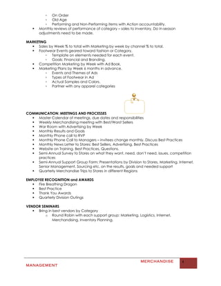 ▫ On Order
          ▫ Old Age
          ▫ Performing and Non-Performing items with Action accountability.
      Monthly reviews of performance of category – sales to inventory. Do in-season
       adjustments need to be made.

MARKETING
   Sales by Week % to total with Marketing by week by channel % to total.
   Footwear Events geared toward fashion or Category.
         ▫ Template on elements needed for each event.
         ▫ Goals: Financial and Branding.
   Competition Marketing by Week with Ad Book.
   Marketing Plans by Week 6 months in advance.
         ▫ Events and Themes of Ads
         ▫ Types of Footwear in Ad
         ▫ Actual Samples and Colors.
         ▫ Partner with any apparel categories




COMMUNICATION: MEETINGS AND PROCESSES
   Master Calendar of meetings, due dates and responsibilities
   Weekly Merchandising meeting with Best/Worst Sellers
   War Room with Advertising by Week
   Monthly Results and Goals
   Monthly Phone call to RVP
   Monthly Phone Call to Managers – invitees change monthly. Discuss Best Practices
   Monthly News Letter to Stores: Best Sellers, Advertising, Best Practices
   Website on Training, Best Practices, Questions.
   Semi-Annual Survey to Stores on what they want, need, don’t need, issues, competition
    practices
   Semi-Annual Support Group Form: Presentations by Division to Stores, Marketing, Internet,
    Senior Management, Sourcing etc. on the results, goals and needed support
   Quarterly Merchandise Trips to Stores in different Regions

EMPLOYEE RECOGNITION and AWARDS
    Fire Breathing Dragon
    Best Practice
    Thank You Awards
    Quarterly Division Outings

VENDOR SEMINARS
    Bring in best vendors by Category
         o Round Robin with each support group: Marketing, Logistics, Internet,
              Merchandising, Inventory Planning.




                                                                MERCHANDISE            4
MANAGEMENT
 