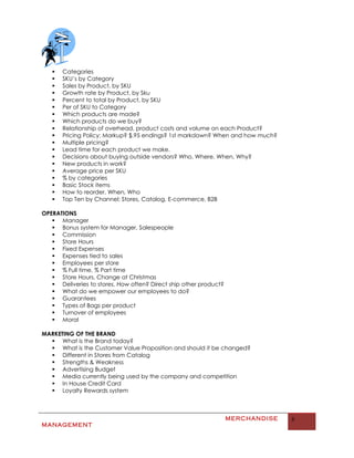    Categories
      SKU’s by Category
      Sales by Product, by SKU
      Growth rate by Product, by Sku
      Percent to total by Product, by SKU
      Per of SKU to Category
      Which products are made?
      Which products do we buy?
      Relationship of overhead, product costs and volume on each Product?
      Pricing Policy: Markup? $.95 endings? 1st markdown? When and how much?
      Multiple pricing?
      Lead time for each product we make.
      Decisions about buying outside vendors? Who, Where, When, Why?
      New products in work?
      Average price per SKU
      % by categories
      Basic Stock items
      How to reorder, When, Who
      Top Ten by Channel: Stores, Catalog, E-commerce, B2B

OPERATIONS
    Manager
    Bonus system for Manager, Salespeople
    Commission
    Store Hours
    Fixed Expenses
    Expenses tied to sales
    Employees per store
    % Full time, % Part time
    Store Hours, Change at Christmas
    Deliveries to stores. How often? Direct ship other product?
    What do we empower our employees to do?
    Guarantees
    Types of Bags per product
    Turnover of employees
    Moral

MARKETING OF THE BRAND
   What is the Brand today?
   What is the Customer Value Proposition and should it be changed?
   Different in Stores from Catalog
   Strengths & Weakness
   Advertising Budget
   Media currently being used by the company and competition
   In House Credit Card
   Loyalty Rewards system



                                                                   MERCHANDISE   6
MANAGEMENT
 