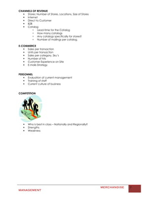 CHANNELS OF REVENUE
   Stores: Number of Stores, Locations, Size of Stores
   Internet
   Direct to Customer
   B2B
   Catalog
          Lead-time for the Catalog
          How many catalogs
          Any catalogs specifically for stores?
          Number of mailings per catalog.

E-COMMERCE
    Sales per transaction
    Units per transaction
    Sales per category, Sku’s
    Number of hits
    Customer Experience on Site
    E-mails Strategy


PERSONNEL
    Evaluation of current management
    Training of staff
    Current culture of business


COMPETITION




      Who is best in class – Nationally and Regionally?
      Strengths
      Weakness




                                                           MERCHANDISE   7
MANAGEMENT
 