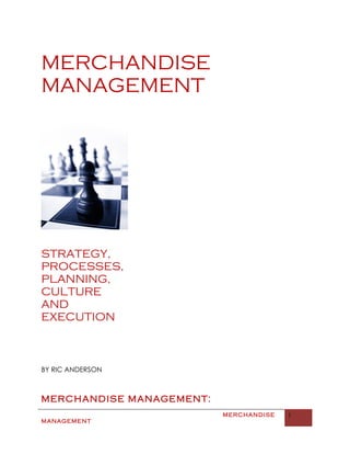 MERCHANDISE
MANAGEMENT




STRATEGY,
PROCESSES,
PLANNING,
CULTURE
AND
EXECUTION



BY RIC ANDERSON



MERCHANDISE MANAGEMENT:
                          MERCHANDISE   1
MANAGEMENT
 