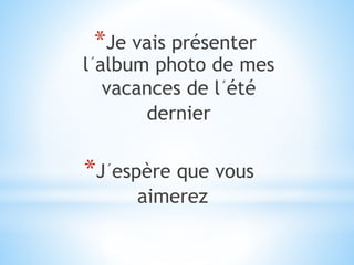 *Je vais présenter
l´album photo de mes
vacances de l´été
dernier
*J´espère que vous
aimerez
 