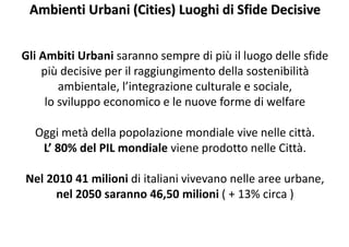 Ambienti Urbani (Cities) Luoghi di Sfide Decisive
Gli Ambiti Urbani saranno sempre di più il luogo delle sfide
più decisive per il raggiungimento della sostenibilità
ambientale, l’integrazione culturale e sociale,
lo sviluppo economico e le nuove forme di welfare
Oggi metà della popolazione mondiale vive nelle città.
L’ 80% del PIL mondiale viene prodotto nelle Città.
Nel 2010 41 milioni di italiani vivevano nelle aree urbane,
nel 2050 saranno 46,50 milioni ( + 13% circa )
 