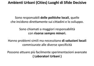 Ambienti Urbani (Cities) Luoghi di Sfide Decisive
Sono responsabili delle politiche locali, quelle
che incidono direttamente sui cittadini e lo sviluppo.
Sono chiamati a maggiori responsabilità
con risorse sempre minori.
Hanno problemi simili ma necessitano di soluzioni locali
commisurate alle diverse specificità
Possono attuare più facilmente sperimentazioni avanzate
( Laboratori Urbani )
 