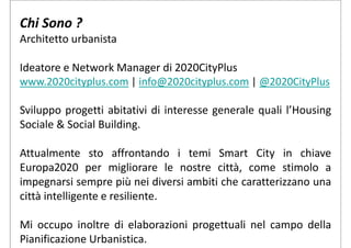 Chi Sono ?
Architetto urbanista
Ideatore e Network Manager di 2020CityPlus
www.2020cityplus.com | info@2020cityplus.com | @2020CityPlus
Sviluppo progetti abitativi di interesse generale quali l’Housing
Sociale & Social Building.
Attualmente sto affrontando i temi Smart City in chiave
Europa2020 per migliorare le nostre città, come stimolo a
impegnarsi sempre più nei diversi ambiti che caratterizzano una
città intelligente e resiliente.
Mi occupo inoltre di elaborazioni progettuali nel campo della
Pianificazione Urbanistica.
 