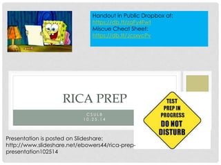 C S U L B
1 0 . 2 5 . 1 4
RICA PREP
Presentation is posted on Slideshare:
http://www.slideshare.net/ebowers44/rica-prep-
presentation102514
Handout in Public Dropbox at:
https://db.tt/zaFy4Fwt
Miscue Cheat Sheet:
https://db.tt/JcsxycPv
 