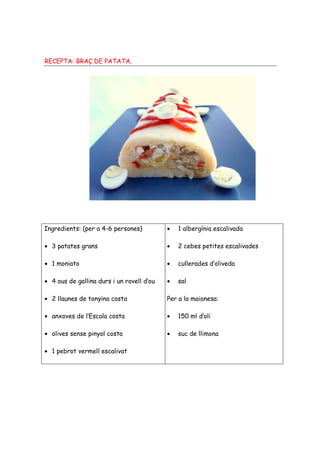RECEPTA: BRAÇ DE PATATA.




Ingredients: (per a 4-6 persones)          •   1 albergínia escalivada

• 3 patates grans                          •   2 cebes petites escalivades

• 1 moniato                                •   cullerades d’oliveda

• 4 ous de gallina durs i un rovell d’ou   •   sal

• 2 llaunes de tonyina costa               Per a la maionesa:

• anxoves de l’Escala costa                •   150 ml d’oli

• olives sense pinyol costa                •   suc de llimona

• 1 pebrot vermell escalivat
 