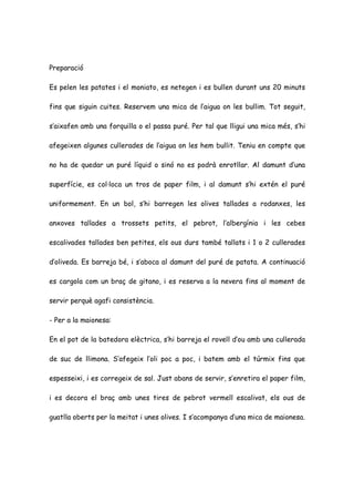 Preparació

Es pelen les patates i el moniato, es netegen i es bullen durant uns 20 minuts

fins que siguin cuites. Reservem una mica de l’aigua on les bullim. Tot seguit,

s’aixafen amb una forquilla o el passa puré. Per tal que lligui una mica més, s’hi

afegeixen algunes cullerades de l’aigua on les hem bullit. Teniu en compte que

no ha de quedar un puré líquid o sinó no es podrà enrotllar. Al damunt d’una

superfície, es col·loca un tros de paper film, i al damunt s’hi extén el puré

uniformement. En un bol, s’hi barregen les olives tallades a rodanxes, les

anxoves tallades a trossets petits, el pebrot, l’albergínia i les cebes

escalivades tallades ben petites, els ous durs també tallats i 1 o 2 cullerades

d’oliveda. Es barreja bé, i s’aboca al damunt del puré de patata. A continuació

es cargola com un braç de gitano, i es reserva a la nevera fins al moment de

servir perquè agafi consistència.

- Per a la maionesa:

En el pot de la batedora elèctrica, s’hi barreja el rovell d’ou amb una cullerada

de suc de llimona. S’afegeix l’oli poc a poc, i batem amb el túrmix fins que

espesseixi, i es corregeix de sal. Just abans de servir, s’enretira el paper film,

i es decora el braç amb unes tires de pebrot vermell escalivat, els ous de

guatlla oberts per la meitat i unes olives. I s’acompanya d’una mica de maionesa.
 